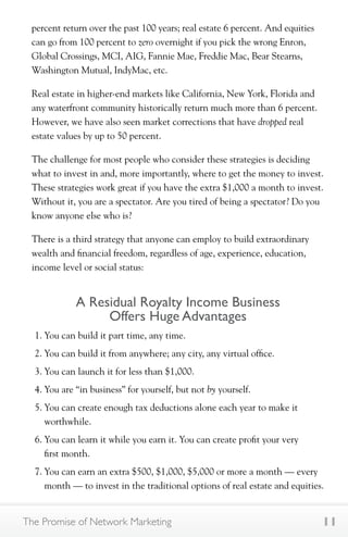 percent return over the past 100 years; real estate 6 percent. And equities 
can go from 100 percent to zero overnight if you pick the wrong Enron, 
Global Crossings, MCI, AIG, Fannie Mae, Freddie Mac, Bear Stearns, 
Washington Mutual, IndyMac, etc. 
Real estate in higher-end markets like California, New York, Florida and 
any waterfront community historically return much more than 6 percent. 
However, we have also seen market corrections that have dropped real 
estate values by up to 50 percent. 
The challenge for most people who consider these strategies is deciding 
what to invest in and, more importantly, where to get the money to invest. 
These strategies work great if you have the extra $1,000 a month to invest. 
Without it, you are a spectator. Are you tired of being a spectator? Do you 
know anyone else who is? 
There is a third strategy that anyone can employ to build extraordinary 
wealth and financial freedom, regardless of age, experience, education, 
income level or social status: 
A Residual Royalty Income Business 
Offers Huge Advantages 
1. You can build it part time, any time. 
2. You can build it from anywhere; any city, any virtual office. 
3. You can launch it for less than $1,000. 
4. You are “in business” for yourself, but not by yourself. 
5. You can create enough tax deductions alone each year to make it 
worthwhile. 
6. You can learn it while you earn it. You can create profit your very 
first month. 
7. You can earn an extra $500, $1,000, $5,000 or more a month — every 
month — to invest in the traditional options of real estate and equities. 
The Promise of Network Marketing 11 
 