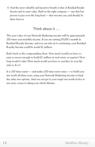 8. And the most valuable and lucrative benefit is that of Residual Royalty 
Income and its asset value. Built in the right company — one that has 
proven it pays over the long haul — that income can, and should, be 
there forever. 
Think about it … 
The asset value of your Network Marketing income will be approximately 
200 times your monthly income. If you are earning $5,000 a month in 
Residual Royalty Income, and you can rely on it continuing, your Residual 
Royalty Income could be worth $1 million. 
Refer back to the compounding chart. How much would you have to 
earn to invest enough to build $1 million in real estate or equities? How 
long would it take? How much would you have to sacrifice in your life-style 
to do it? 
It is 200 times easier — and makes 200 times more sense — to build your 
net worth all three ways, using your Network Marketing income to fund 
the other two options. And you can get to your target net worth in five to 
ten years, versus it taking your whole lifetime. 
12 Mailbox Money 
 