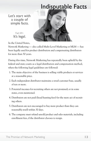 Let’s start with 
a couple of 
simple facts. 
Fact #1: 
It’s legal. 
Indisputable Facts 
In the United States, 
Network Marketing — also called Multi-Level Marketing or MLM — has 
been legally used for product distribution and compensating distributors 
for more than 50 years. 
During this time, Network Marketing has repeatedly been upheld by the 
federal and state courts as a legal distribution and compensation method, 
when the following legal guidelines are followed: 
1. The main objective of the business is selling viable products or services 
at a reasonable price. 
2. Each independent distributor maintains a retail customer base, usually 
of ten or more. 
3. Potential incomes for recruiting others are not promised; or in some 
states, even mentioned. 
4. Distributors are not paid (head hunting fees) for the mere act of recruit-ing 
others. 
5. Distributors are not encouraged to buy more product than they can 
reasonably resell within 30 days. 
6. The company must refund unsold product and sales materials, including 
enrollment fees, if the distributor chooses to resign. 
The Promise of Network Marketing 13 
 