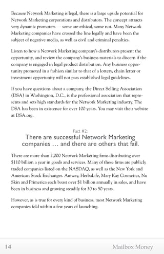 Because Network Marketing is legal, there is a large upside potential for 
Network Marketing corporations and distributors. The concept attracts 
very dynamic promoters — some are ethical, some not. Many Network 
Marketing companies have crossed the line legally and have been the 
subject of negative media, as well as civil and criminal penalties. 
Listen to how a Network Marketing company’s distributors present the 
opportunity, and review the company’s business materials to discern if the 
company is engaged in legal product distribution. Any business oppor-tunity 
promoted in a fashion similar to that of a lottery, chain letter or 
investment opportunity will not pass established legal guidelines. 
If you have questions about a company, the Direct Selling Association 
(DSA) in Washington, D.C., is the professional association that repre-sents 
and sets high standards for the Network Marketing industry. The 
DSA has been in existence for over 100 years. You may visit their website 
at DSA.org. 
Fact #2: 
There are successful Network Marketing 
companies … and there are others that fail. 
There are more than 2,000 Network Marketing firms distributing over 
$110 billion a year in goods and services. Many of these firms are publicly 
traded companies listed on the NASDAQ, as well as the New York and 
American Stock Exchanges. Amway, HerbaLife, Mary Kay Cosmetics, Nu 
Skin and Primerica each boast over $1 billion annually in sales, and have 
been in business and growing steadily for 30 to 50 years. 
However, as is true for every kind of business, most Network Marketing 
companies fold within a few years of launching. 
14 Mailbox Money 
 