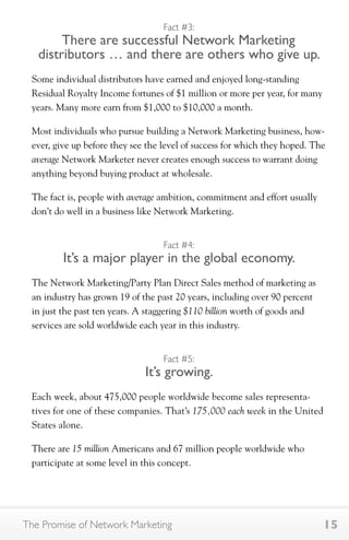 Fact #3: 
There are successful Network Marketing 
distributors … and there are others who give up. 
Some individual distributors have earned and enjoyed long-standing 
Residual Royalty Income fortunes of $1 million or more per year, for many 
years. Many more earn from $1,000 to $10,000 a month. 
Most individuals who pursue building a Network Marketing business, how-ever, 
give up before they see the level of success for which they hoped. The 
average Network Marketer never creates enough success to warrant doing 
anything beyond buying product at wholesale. 
The fact is, people with average ambition, commitment and effort usually 
don’t do well in a business like Network Marketing. 
Fact #4: 
It’s a major player in the global economy. 
The Network Marketing/Party Plan Direct Sales method of marketing as 
an industry has grown 19 of the past 20 years, including over 90 percent 
in just the past ten years. A staggering $110 billion worth of goods and 
services are sold worldwide each year in this industry. 
Fact #5: 
It’s growing. 
Each week, about 475,000 people worldwide become sales representa-tives 
for one of these companies. That’s 175,000 each week in the United 
States alone. 
There are 15 million Americans and 67 million people worldwide who 
participate at some level in this concept. 
The Promise of Network Marketing 15 
 