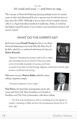 Fact #6: 
It’s tried and true — and here to stay. 
The concept of Network Marketing (paying multiple levels of commis-sions 
on sales and allowing all levels to sponsor new levels) has been in 
play since the 1950s. Although it has its share of bad examples, histori-cally 
it is a legal and ethical method of marketing. Today, it is held in 
the highest regard by many of our country’s most prominent business and 
success experts. 
WHAT DO THE EXPERTS SAY? 
Real estate mogul Donald Trump has this to say about 
Network Marketing in his book Why We Want You To 
Be Rich, which he co-authored with financial educator 
Robert Kiyosaki: 
“Network Marketing has proven itself to be a viable 
and rewarding source of income. There have been 
some remarkable examples of success, and those 
successes have been earned through diligence, enthusiasm and the right 
product combined with timing.” 
Billionaire investor Warren Buffet called his direct 
selling companies simply: 
“The best investment I ever made.” 
Tom Peters, the legendary management expert who 
wrote such New York Times bestsellers as In Search of 
Excellence and The Circle of Innovation, calls direct selling: 
“… The first truly revolutionary shift in marketing since the advent of 
modern marketing at P&G and the Harvard Business School 50 to 75 
years ago.” 
16 Mailbox Money 
 