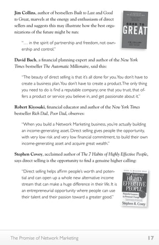 Jim Collins, author of bestsellers Built to Last and Good 
to Great, marvels at the energy and enthusiasm of direct 
sellers and suggests this may illustrate how the best orga-nizations 
of the future might be run: 
“… in the spirit of partnership and freedom, not own-ership 
and control.” 
David Bach, a financial planning expert and author of the New York 
Times bestseller The Automatic Millionaire, said this: 
“The beauty of direct selling is that it’s all done for you. You don’t have to 
create a business plan. You don’t have to create a product. The only thing 
you need to do is find a reputable company; one that you trust, that of-fers 
a product or service you believe in, and get passionate about it.” 
Robert Kiyosaki, financial educator and author of the New York Times 
bestseller Rich Dad, Poor Dad, observes: 
“When you build a Network Marketing business, you’re actually building 
an income-generating asset. Direct selling gives people the opportunity, 
with very low risk and very low financial commitment, to build their own 
income-generating asset and acquire great wealth.” 
Stephen Covey, acclaimed author of The 7 Habits of Highly Effective People, 
says direct selling is the opportunity to find a genuine higher calling: 
“Direct selling helps affirm people’s worth and poten-tial 
and can open up a whole new alternative income 
stream that can make a huge difference in their life. It is 
an entrepreneurial opportunity where people can use 
their talent and their passion toward a greater good.” 
The Promise of Network Marketing 17 
 
