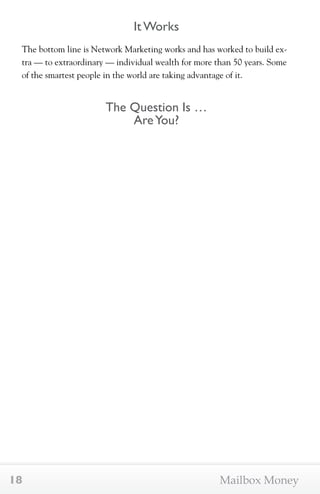 It Works 
The bottom line is Network Marketing works and has worked to build ex-tra 
— to extraordinary — individual wealth for more than 50 years. Some 
of the smartest people in the world are taking advantage of it. 
The Question Is … 
Are You? 
18 Mailbox Money 
 