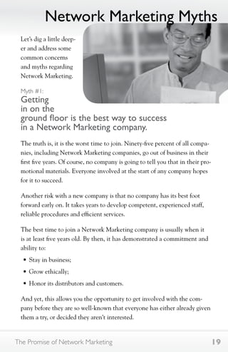 Network Marketing Myths 
Let’s dig a little deep-er 
and address some 
common concerns 
and myths regarding 
Network Marketing. 
Myth #1: 
Getting 
in on the 
ground floor is the best way to success 
in a Network Marketing company. 
The truth is, it is the worst time to join. Ninety-five percent of all compa-nies, 
including Network Marketing companies, go out of business in their 
first five years. Of course, no company is going to tell you that in their pro-motional 
materials. Everyone involved at the start of any company hopes 
for it to succeed. 
Another risk with a new company is that no company has its best foot 
forward early on. It takes years to develop competent, experienced staff, 
reliable procedures and efficient services. 
The best time to join a Network Marketing company is usually when it 
is at least five years old. By then, it has demonstrated a commitment and 
ability to: 
• Stay in business; 
• Grow ethically; 
• Honor its distributors and customers. 
And yet, this allows you the opportunity to get involved with the com-pany 
before they are so well-known that everyone has either already given 
them a try, or decided they aren’t interested. 
The Promise of Network Marketing 19 
 
