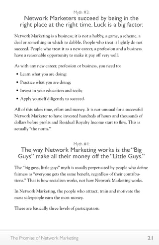 Myth #3: 
Network Marketers succeed by being in the 
right place at the right time. Luck is a big factor. 
Network Marketing is a business; it is not a hobby, a game, a scheme, a 
deal or something in which to dabble. People who treat it lightly do not 
succeed. People who treat it as a new career, a profession and a business 
have a reasonable opportunity to make it pay off very well. 
As with any new career, profession or business, you need to: 
• Learn what you are doing: 
• Practice what you are doing; 
• Invest in your education and tools; 
• Apply yourself diligently to succeed. 
All of this takes time, effort and money. It is not unusual for a successful 
Network Marketer to have invested hundreds of hours and thousands of 
dollars before profits and Residual Royalty Income start to flow. This is 
actually “the norm.” 
Myth #4: 
The way Network Marketing works is the “Big 
Guys” make all their money off the “Little Guys.” 
The “big guys, little guys” myth is usually perpetuated by people who define 
fairness as “everyone gets the same benefit, regardless of their contribu-tions.” 
That is how socialism works, not how Network Marketing works. 
In Network Marketing, the people who attract, train and motivate the 
most salespeople earn the most money. 
There are basically three levels of participation: 
The Promise of Network Marketing 21 
 