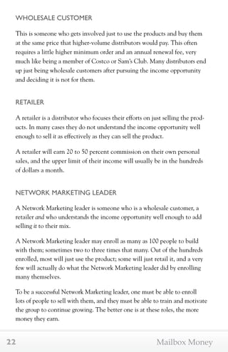 WHOLESALE CUSTOMER 
This is someone who gets involved just to use the products and buy them 
at the same price that higher-volume distributors would pay. This often 
requires a little higher minimum order and an annual renewal fee, very 
much like being a member of Costco or Sam’s Club. Many distributors end 
up just being wholesale customers after pursuing the income opportunity 
and deciding it is not for them. 
RETAILER 
A retailer is a distributor who focuses their efforts on just selling the prod-ucts. 
In many cases they do not understand the income opportunity well 
enough to sell it as effectively as they can sell the product. 
A retailer will earn 20 to 50 percent commission on their own personal 
sales, and the upper limit of their income will usually be in the hundreds 
of dollars a month. 
NETWORK MARKETING LEADER 
A Network Marketing leader is someone who is a wholesale customer, a 
retailer and who understands the income opportunity well enough to add 
selling it to their mix. 
A Network Marketing leader may enroll as many as 100 people to build 
with them; sometimes two to three times that many. Out of the hundreds 
enrolled, most will just use the product; some will just retail it, and a very 
few will actually do what the Network Marketing leader did by enrolling 
many themselves. 
To be a successful Network Marketing leader, one must be able to enroll 
lots of people to sell with them, and they must be able to train and motivate 
the group to continue growing. The better one is at these roles, the more 
money they earn. 
22 Mailbox Money 
 