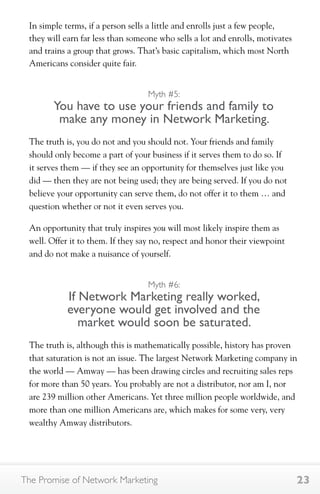 In simple terms, if a person sells a little and enrolls just a few people, 
they will earn far less than someone who sells a lot and enrolls, motivates 
and trains a group that grows. That’s basic capitalism, which most North 
Americans consider quite fair. 
Myth #5: 
You have to use your friends and family to 
make any money in Network Marketing. 
The truth is, you do not and you should not. Your friends and family 
should only become a part of your business if it serves them to do so. If 
it serves them — if they see an opportunity for themselves just like you 
did — then they are not being used; they are being served. If you do not 
believe your opportunity can serve them, do not offer it to them … and 
question whether or not it even serves you. 
An opportunity that truly inspires you will most likely inspire them as 
well. Offer it to them. If they say no, respect and honor their viewpoint 
and do not make a nuisance of yourself. 
Myth #6: 
If Network Marketing really worked, 
everyone would get involved and the 
market would soon be saturated. 
The truth is, although this is mathematically possible, history has proven 
that saturation is not an issue. The largest Network Marketing company in 
the world — Amway — has been drawing circles and recruiting sales reps 
for more than 50 years. You probably are not a distributor, nor am I, nor 
are 239 million other Americans. Yet three million people worldwide, and 
more than one million Americans are, which makes for some very, very 
wealthy Amway distributors. 
The Promise of Network Marketing 23 
 