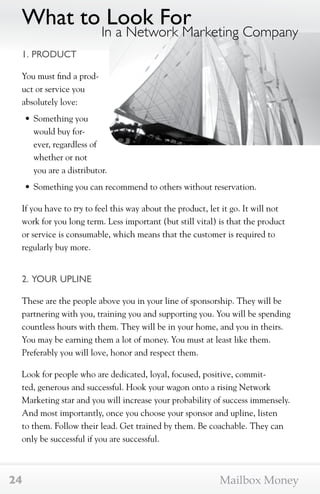 What to Look For 
1. PRODUCT 
You must find a prod-uct 
or service you 
absolutely love: 
• Something you 
would buy for-ever, 
regardless of 
In a Network Marketing Company 
whether or not 
you are a distributor. 
• Something you can recommend to others without reservation. 
If you have to try to feel this way about the product, let it go. It will not 
work for you long term. Less important (but still vital) is that the product 
or service is consumable, which means that the customer is required to 
regularly buy more. 
2. YOUR UPLINE 
These are the people above you in your line of sponsorship. They will be 
partnering with you, training you and supporting you. You will be spending 
countless hours with them. They will be in your home, and you in theirs. 
You may be earning them a lot of money. You must at least like them. 
Preferably you will love, honor and respect them. 
Look for people who are dedicated, loyal, focused, positive, commit-ted, 
generous and successful. Hook your wagon onto a rising Network 
Marketing star and you will increase your probability of success immensely. 
And most importantly, once you choose your sponsor and upline, listen 
to them. Follow their lead. Get trained by them. Be coachable. They can 
only be successful if you are successful. 
24 Mailbox Money 
 