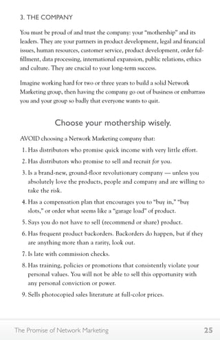 3. THE COMPANY 
You must be proud of and trust the company: your “mothership” and its 
leaders. They are your partners in product development, legal and financial 
issues, human resources, customer service, product development, order ful-fillment, 
data processing, international expansion, public relations, ethics 
and culture. They are crucial to your long-term success. 
Imagine working hard for two or three years to build a solid Network 
Marketing group, then having the company go out of business or embarrass 
you and your group so badly that everyone wants to quit. 
Choose your mothership wisely. 
AVOID choosing a Network Marketing company that: 
1. Has distributors who promise quick income with very little effort. 
2. Has distributors who promise to sell and recruit for you. 
3. Is a brand-new, ground-floor revolutionary company — unless you 
absolutely love the products, people and company and are willing to 
take the risk. 
4. Has a compensation plan that encourages you to “buy in,” “buy 
slots,” or order what seems like a “garage load” of product. 
5. Says you do not have to sell (recommend or share) product. 
6. Has frequent product backorders. Backorders do happen, but if they 
are anything more than a rarity, look out. 
7. Is late with commission checks. 
8. Has training, policies or promotions that consistently violate your 
personal values. You will not be able to sell this opportunity with 
any personal conviction or power. 
9. Sells photocopied sales literature at full-color prices. 
The Promise of Network Marketing 25 
 