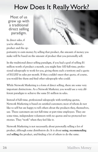 How Does It Really Work? 
Most of us 
grew up with 
a traditional 
direct selling 
paradigm. 
In direct sales, if 
you’re offered a 
product and the op-portunity 
to earn money by selling that product, the amount of money you 
make will be based on the amount of product that you personally sell. 
In the traditional direct selling paradigm, if you had a goal of selling $1 
million worth of product a month, you might hire 100 full-time, profes-sional 
salespeople to work for you, giving them each a territory and a quota 
of $10,000 in sales per month. If they couldn’t meet that quota, of course, 
you would fire them and find other salespeople who could. 
While Network Marketing is a form of direct selling, there are some very 
important distinctions. As a Network Marketer, you would use a very dif-ferent 
paradigm to achieve the same $1 million in sales. 
Instead of full-time, professional salespeople with terrifying quotas, 
Network Marketing is based on satisfied customers; most of whom do not 
like to sell but are happy to tell others about the products they, themselves, 
use. These customers are not full-time or part-time employees. They are 
some-time, independent volunteers with no quotas and no protected ter-ritories. 
They “work” when they feel like it. 
Network Marketing is not necessarily about personally selling a lot of 
product, although some distributors do. It is about using, recommending 
and selling the product, and finding a lot of others to do the same. 
26 Mailbox Money 
 