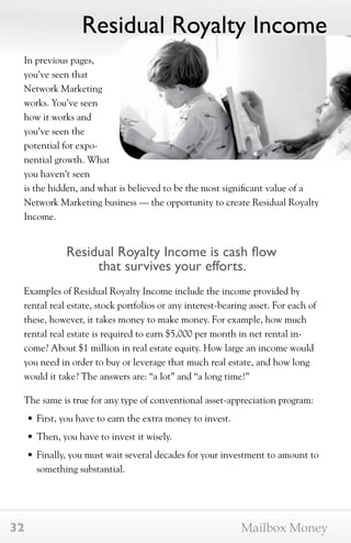 Residual Royalty Income 
In previous pages, 
you’ve seen that 
Network Marketing 
works. You’ve seen 
how it works and 
you’ve seen the 
potential for expo-nential 
growth. What 
you haven’t seen 
is the hidden, and what is believed to be the most significant value of a 
Network Marketing business — the opportunity to create Residual Royalty 
Income. 
Residual Royalty Income is cash flow 
that survives your efforts. 
Examples of Residual Royalty Income include the income provided by 
rental real estate, stock portfolios or any interest-bearing asset. For each of 
these, however, it takes money to make money. For example, how much 
rental real estate is required to earn $5,000 per month in net rental in-come? 
About $1 million in real estate equity. How large an income would 
you need in order to buy or leverage that much real estate, and how long 
would it take? The answers are: “a lot” and “a long time!” 
The same is true for any type of conventional asset-appreciation program: 
• First, you have to earn the extra money to invest. 
• Then, you have to invest it wisely. 
• Finally, you must wait several decades for your investment to amount to 
something substantial. 
32 Mailbox Money 
 
