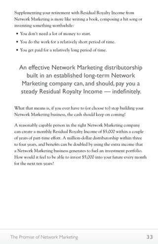 Supplementing your retirement with Residual Royalty Income from 
Network Marketing is more like writing a book, composing a hit song or 
inventing something worthwhile: 
• You don’t need a lot of money to start. 
• You do the work for a relatively short period of time. 
• You get paid for a relatively long period of time. 
An effective Network Marketing distributorship 
built in an established long-term Network 
Marketing company can, and should, pay you a 
steady Residual Royalty Income — indefinitely. 
What that means is, if you ever have to (or choose to) stop building your 
Network Marketing business, the cash should keep on coming! 
A reasonably capable person in the right Network Marketing company 
can create a monthly Residual Royalty Income of $5,000 within a couple 
of years of part-time effort. A million-dollar distributorship within three 
to four years, and benefits can be doubled by using the extra income that 
a Network Marketing business generates to fuel an investment portfolio. 
How would it feel to be able to invest $5,000 into your future every month 
for the next ten years? 
The Promise of Network Marketing 33 
 