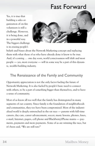 Yes, it is true that 
building a sales or-ganization 
of on-fire 
volunteers is still a 
challenge. However, 
it is being done, and 
in a powerful way. 
The biggest challenge 
is in erasing people’s 
beliefs and biases about the Network Marketing concept and replacing 
them with what those of us who have already done it know to be true. 
And, it’s coming … one day soon, world consciousness will shift and most 
people — yes, most everyone — will in some way be a part of this dynam-ic, 
wealth-building industry. 
The Renaissance of the Family and Community 
Opportunity appreciation is not the only factor fueling the future of 
Network Marketing. It is also fueled by people’s basic need to connect 
with others, to be a part of something bigger than themselves, and to have 
a sense of community. 
Most of us know all too well that the family has disintegrated in many 
segments of our country. Since family is the foundation of neighborhoods 
and communities, they too have been compromised. Most of the industri-alized 
world is deeply entrenched in the rat race — parents with full-time 
careers, day care, career advancement, soccer, music lessons, phones, faxes, 
e-mail, Internet, pagers, cell phone and Blackberry/iPhone mania — pay-ments, 
payments and more payments. Some of us are winning the race, but 
it’s been said, “We are still rats!” 
Fast Forward 
34 Mailbox Money 
 