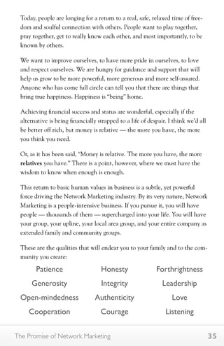 Today, people are longing for a return to a real, safe, relaxed time of free-dom 
and soulful connection with others. People want to play together, 
pray together, get to really know each other, and most importantly, to be 
known by others. 
We want to improve ourselves, to have more pride in ourselves, to love 
and respect ourselves. We are hungry for guidance and support that will 
help us grow to be more powerful, more generous and more self-assured. 
Anyone who has come full circle can tell you that there are things that 
bring true happiness. Happiness is “being” home. 
Achieving financial success and status are wonderful, especially if the 
alternative is being financially strapped to a life of despair. I think we’d all 
be better off rich, but money is relative — the more you have, the more 
you think you need. 
Or, as it has been said, “Money is relative. The more you have, the more 
relatives you have.” There is a point, however, where we must have the 
wisdom to know when enough is enough. 
This return to basic human values in business is a subtle, yet powerful 
force driving the Network Marketing industry. By its very nature, Network 
Marketing is a people-intensive business. If you pursue it, you will have 
people — thousands of them — supercharged into your life. You will have 
your group, your upline, your local area group, and your entire company as 
extended family and community groups. 
These are the qualities that will endear you to your family and to the com-munity 
you create: 
Patience 
Generosity 
Open-mindedness 
Cooperation 
Honesty 
Integrity 
Authenticity 
Courage 
Forthrightness 
Leadership 
Love 
Listening 
The Promise of Network Marketing 35 
 