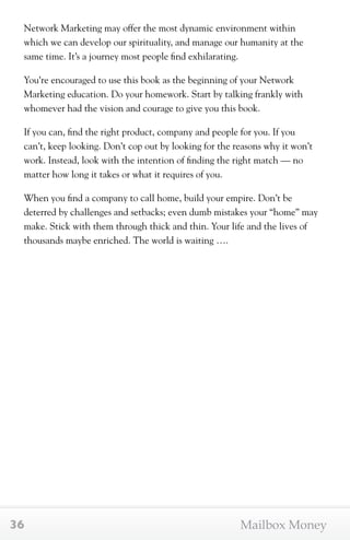 Network Marketing may offer the most dynamic environment within 
which we can develop our spirituality, and manage our humanity at the 
same time. It’s a journey most people find exhilarating. 
You’re encouraged to use this book as the beginning of your Network 
Marketing education. Do your homework. Start by talking frankly with 
whomever had the vision and courage to give you this book. 
If you can, find the right product, company and people for you. If you 
can’t, keep looking. Don’t cop out by looking for the reasons why it won’t 
work. Instead, look with the intention of finding the right match — no 
matter how long it takes or what it requires of you. 
When you find a company to call home, build your empire. Don’t be 
deterred by challenges and setbacks; even dumb mistakes your “home” may 
make. Stick with them through thick and thin. Your life and the lives of 
thousands maybe enriched. The world is waiting …. 
36 Mailbox Money 
 