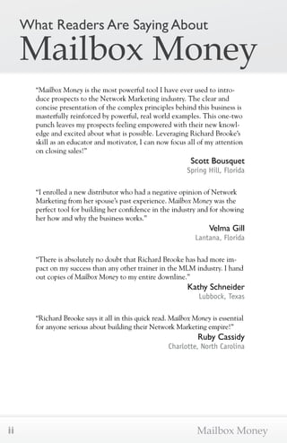 What Readers Are Saying About 
Mailbox Money 
“Mailbox Money is the most powerful tool I have ever used to intro-duce 
prospects to the Network Marketing industry. The clear and 
concise presentation of the complex principles behind this business is 
masterfully reinforced by powerful, real world examples. This one-two 
punch leaves my prospects feeling empowered with their new knowl-edge 
and excited about what is possible. Leveraging Richard Brooke’s 
skill as an educator and motivator, I can now focus all of my attention 
on closing sales!” 
Scott Bousquet 
Spring Hill, Florida 
“I enrolled a new distributor who had a negative opinion of Network 
Marketing from her spouse’s past experience. Mailbox Money was the 
perfect tool for building her confidence in the industry and for showing 
her how and why the business works.” 
Velma Gill 
Lantana, Florida 
“There is absolutely no doubt that Richard Brooke has had more im-pact 
on my success than any other trainer in the MLM industry. I hand 
out copies of Mailbox Money to my entire downline.” 
Kathy Schneider 
Lubbock, Texas 
“Richard Brooke says it all in this quick read. Mailbox Money is essential 
for anyone serious about building their Network Marketing empire!” 
Ruby Cassidy 
Charlotte, North Carolina 
ii Mailbox Money 
 