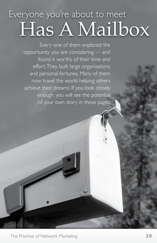 Everyone you’re about to meet 
Has A Mailbox 
Every one of them explored the 
opportunity you are considering — and 
found it worthy of their time and 
effort. They built large organizations 
and personal fortunes. Many of them 
now travel the world helping others 
achieve their dreams. If you look closely 
enough, you will see the potential 
of your own story in these pages. 
The Promise of Network Marketing 39 
 