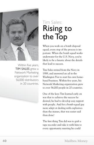 Within five years, 
TIM SALES grew a 
Network Marketing 
organization to over 
56,000 distributors 
in 20 countries. 
Tim Sales: 
Rising to 
the Top 
When you work on a bomb disposal 
squad, every step of the process is im-portant. 
When the bomb squad works 
underwater for the U.S. Navy, you’re 
likely to be a fanatic about the details 
that lead to success. 
Tim Sales retired from the Navy in 
1989, and answered an ad in the 
Washington Post to start his own home-based 
business. Within five years, his 
Network Marketing organization grew 
to over 56,000 people in 20 countries. 
One of the keys Tim learned early on 
was that to achieve the success he 
desired, he had to develop easy rapport 
with people. And for a bomb-squad guy 
more adept at dealing with explosives 
than the masses, that was easier said 
than done! 
The first thing Tim did was to grab a 
tape recorder and take it with him to 
every opportunity meeting he could 
40 Mailbox Money 
 