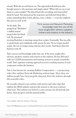 attend. With the record button on, Tim approached distributors who 
brought guests to the meetings and simply asked, “What did you say to get 
them to come tonight?” He played back the recordings and transcribed 
them by hand. Tim memorized the responses and followed them like a 
script, mimicking their words, phrases, tone, volume — even the emphasis 
they put on each word. 
At his desk, Tim 
propped up “Buckshot,” 
a stuffed animal 
named after his black 
Lab. He practiced 
inviting Buckshot to meetings using those scripts. Eventually, Tim was able 
to speak freely and confidently with anyone he met. He no longer needed 
scripts. He was no longer using someone else’s words. And that’s when his 
business took off. 
Tim’s success and knowledge make him one of the most sought-after 
advisors, speakers, trainers and creators in the industry. He has delivered 
well over 10,000 presentations and training sessions to people around the 
world. Tim’s signature training approach involves teaching mastery of each 
component within the business. 
Tim is best known for creating Brilliant Compensation — a prospecting 
video that explains Network Marketing without hype. More than one 
million people have been properly educated about the industry through 
this powerful video. 
He recently released a new website with articles and video clips that 
explain the MLM industry and provide answers to the most common 
objections. This website (see below) is a free resource for all network mar-keters, 
Tim’s success and Network Marketing 
knowledge make him one of the 
most sought-after advisors, speakers, 
trainers and creators in the industry. 
their prospects and the general public. 
Tim resides with his family in Florida. 
Visit MLMBrilliance.com, FirstClassMLM.com and FirstClassMLMTools.com 
The Promise of Network Marketing 41 
 