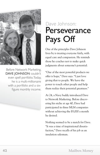 Before Network Marketing, 
DAVE JOHNSON couldn’t 
even spell portfolio. Today, 
he is a multi-millionaire 
with a portfolio and a six-figure 
monthly income. 
Dave Johnson: 
Perseverance 
Pays Off 
One of the principles Dave Johnson 
lives by is treating everyone fairly, with 
equal care and compassion. He reminds 
those he coaches not to make quick 
judgments about someone’s potential. 
“One of the most powerful products we 
offer is hope,” Dave says. “I just love 
giving that to people. We have the 
power to touch other people and help 
them realize their potential greatness.” 
At 24, a Navy buddy introduced Dave 
to Network Marketing. Before discov-ering 
his niche at age 40, Dave had 
participated in three MLM companies 
without achieving the $5,000 a month 
he desired. 
Nothing seemed to be a match for Dave. 
“It was a time of inspirational dissatis-faction,” 
Dave recalls of his job as an 
insulation salesman. 
42 Mailbox Money 
 