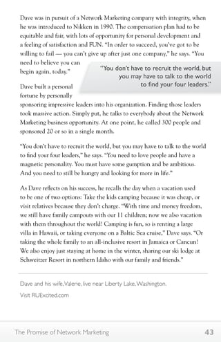Dave was in pursuit of a Network Marketing company with integrity, when 
he was introduced to Nikken in 1990. The compensation plan had to be 
equitable and fair, with lots of opportunity for personal development and 
a feeling of satisfaction and FUN. “In order to succeed, you’ve got to be 
willing to fail — you can’t give up after just one company,” he says. “You 
need to believe you can 
begin again, today.” 
Dave built a personal 
fortune by personally 
sponsoring impressive leaders into his organization. Finding those leaders 
took massive action. Simply put, he talks to everybody about the Network 
Marketing business opportunity. At one point, he called 300 people and 
sponsored 20 or so in a single month. 
“You don’t have to recruit the world, but you may have to talk to the world 
to find your four leaders,” he says. “You need to love people and have a 
magnetic personality. You must have some gumption and be ambitious. 
And you need to still be hungry and looking for more in life.” 
As Dave reflects on his success, he recalls the day when a vacation used 
to be one of two options: Take the kids camping because it was cheap, or 
visit relatives because they don’t charge. “With time and money freedom, 
we still have family campouts with our 11 children; now we also vacation 
with them throughout the world! Camping is fun, so is renting a large 
villa in Hawaii, or taking everyone on a Baltic Sea cruise,” Dave says. “Or 
taking the whole family to an all-inclusive resort in Jamaica or Cancun! 
We also enjoy just staying at home in the winter, sharing our ski lodge at 
Schweitzer Resort in northern Idaho with our family and friends.” 
“You don’t have to recruit the world, but 
you may have to talk to the world 
to find your four leaders.” 
Dave and his wife, Valerie, live near Liberty Lake, Washington. 
Visit RUExcited.com 
The Promise of Network Marketing 43 
 