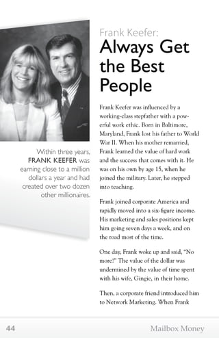 Within three years, 
FRANK KEEFER was 
earning close to a million 
dollars a year and had 
created over two dozen 
other millionaires. 
Frank Keefer: 
Always Get 
the Best 
People 
Frank Keefer was influenced by a 
working-class stepfather with a pow-erful 
work ethic. Born in Baltimore, 
Maryland, Frank lost his father to World 
War II. When his mother remarried, 
Frank learned the value of hard work 
and the success that comes with it. He 
was on his own by age 15, when he 
joined the military. Later, he stepped 
into teaching. 
Frank joined corporate America and 
rapidly moved into a six-figure income. 
His marketing and sales positions kept 
him going seven days a week, and on 
the road most of the time. 
One day, Frank woke up and said, “No 
more!” The value of the dollar was 
undermined by the value of time spent 
with his wife, Gingie, in their home. 
Then, a corporate friend introduced him 
to Network Marketing. When Frank 
44 Mailbox Money 
 