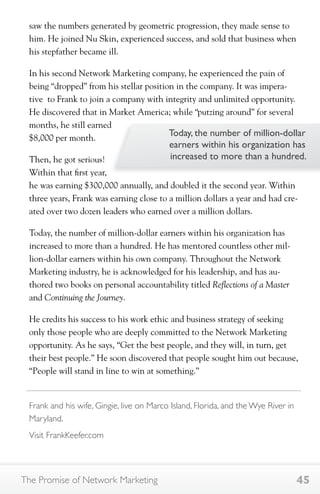 saw the numbers generated by geometric progression, they made sense to 
him. He joined Nu Skin, experienced success, and sold that business when 
his stepfather became ill. 
In his second Network Marketing company, he experienced the pain of 
being “dropped” from his stellar position in the company. It was impera-tive 
to Frank to join a company with integrity and unlimited opportunity. 
He discovered that in Market America; while “putzing around” for several 
months, he still earned 
$8,000 per month. 
Then, he got serious! 
Within that first year, 
he was earning $300,000 annually, and doubled it the second year. Within 
three years, Frank was earning close to a million dollars a year and had cre-ated 
Today, the number of million-dollar 
earners within his organization has 
increased to more than a hundred. 
over two dozen leaders who earned over a million dollars. 
Today, the number of million-dollar earners within his organization has 
increased to more than a hundred. He has mentored countless other mil-lion- 
dollar earners within his own company. Throughout the Network 
Marketing industry, he is acknowledged for his leadership, and has au-thored 
two books on personal accountability titled Reflections of a Master 
and Continuing the Journey. 
He credits his success to his work ethic and business strategy of seeking 
only those people who are deeply committed to the Network Marketing 
opportunity. As he says, “Get the best people, and they will, in turn, get 
their best people.” He soon discovered that people sought him out because, 
“People will stand in line to win at something.” 
Frank and his wife, Gingie, live on Marco Island, Florida, and the Wye River in 
Maryland. 
Visit FrankKeefer.com 
The Promise of Network Marketing 45 
 
