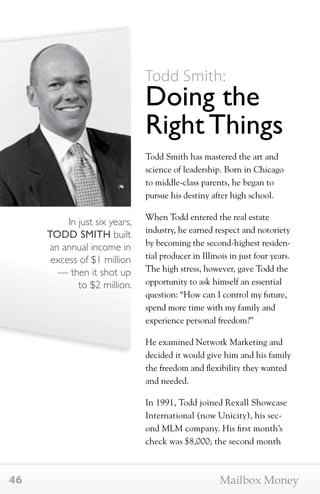 In just six years, 
TODD SMITH built 
an annual income in 
excess of $1 million 
— then it shot up 
to $2 million. 
Todd Smith: 
Doing the 
Right Things 
Todd Smith has mastered the art and 
science of leadership. Born in Chicago 
to middle-class parents, he began to 
pursue his destiny after high school. 
When Todd entered the real estate 
industry, he earned respect and notoriety 
by becoming the second-highest residen-tial 
producer in Illinois in just four years. 
The high stress, however, gave Todd the 
opportunity to ask himself an essential 
question: “How can I control my future, 
spend more time with my family and 
experience personal freedom?” 
He examined Network Marketing and 
decided it would give him and his family 
the freedom and flexibility they wanted 
and needed. 
In 1991, Todd joined Rexall Showcase 
International (now Unicity), his sec-ond 
MLM company. His first month’s 
check was $8,000; the second month 
46 Mailbox Money 
 