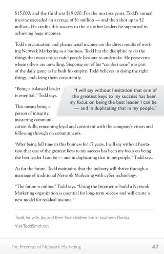 $15,000; and the third was $19,000. For the next six years, Todd’s annual 
income exceeded an average of $1 million — and then shot up to $2 
million. He credits this success to the six other leaders he supported in 
achieving huge incomes. 
Todd’s organization and phenomenal income are the direct results of work-ing 
Network Marketing as a business. Todd has the discipline to do the 
things that most unsuccessful people hesitate to undertake. He perseveres 
where others are unwilling. Stepping out of his “comfort zone” was part 
of the daily game as he built his empire. Todd believes in doing the right 
things, and doing them consistently. 
“Being a balanced leader 
is essential,” Todd says. 
This means being a 
person of integrity, 
mastering communi-cation 
“I will say without hesitation that one of 
the greatest keys to my success has been 
my focus on being the best leader I can be 
— and in duplicating that in my people.” 
skills, remaining loyal and consistent with the company’s vision and 
following through on commitments. 
“After being full time in this business for 17 years, I will say without hesita-tion 
that one of the greatest keys to my success has been my focus on being 
the best leader I can be — and in duplicating that in my people,” Todd says. 
As for the future, Todd maintains that the industry will thrive through a 
marriage of traditional Network Marketing with cyber technology. 
“The future is online,” Todd says. “Using the Internet to build a Network 
Marketing organization is essential for long-term success and will create a 
new model for residual income.” 
Todd, his wife, Joy, and their four children live in southern Florida. 
Visit ToddSmith.net 
The Promise of Network Marketing 47 
 