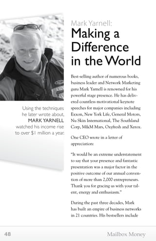 Using the techniques 
he later wrote about, 
MARK YARNELL 
watched his income rise 
to over $1 million a year. 
Mark Yarnell: 
Making a 
Difference 
in the World 
Best-selling author of numerous books, 
business leader and Network Marketing 
guru Mark Yarnell is renowned for his 
powerful stage presence. He has deliv-ered 
countless motivational keynote 
speeches for major companies including 
Exxon, New York Life, General Motors, 
Nu Skin International, The Southland 
Corp, M&M Mars, Oxyfresh and Xerox. 
One CEO wrote in a letter of 
appreciation: 
“It would be an extreme understatement 
to say that your presence and fantastic 
presentation was a major factor in the 
positive outcome of our annual conven-tion 
of more than 2,000 entrepreneurs. 
Thank you for gracing us with your tal-ent, 
energy and enthusiasm.” 
During the past three decades, Mark 
has built an empire of business networks 
in 21 countries. His bestsellers include 
48 Mailbox Money 
 