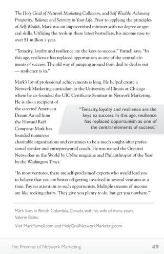 The Holy Grail of Network Marketing Collection, and Self Wealth: Achieving 
Prosperity, Balance and Serenity in Your Life. Prior to applying the principles 
of Self-Wealth, Mark was an impoverished minister with no degree or spe-cial 
skills. Utilizing the tools in these latest bestsellers, his income rose to 
over $1 million a year. 
“Tenacity, loyalty and resilience are the keys to success,” Yarnell says. “In 
this age, resilience has replaced opportunism as one of the central ele-ments 
of success. The old way of jumping around from deal to deal is out 
— resilience is in.” 
Mark’s list of professional achievements is long. He helped create a 
Network Marketing curriculum at the University of Illinois at Chicago 
where he co-founded the UIC Certificate Seminar in Network Marketing. 
He is also a recipient of 
the coveted American 
Dream Award from 
the Howard Ruff 
Company. Mark has 
founded numerous 
charitable organizations and continues to be a much sought-after profes-sional 
“Tenacity, loyalty and resilience are the 
keys to success. In this age, resilience 
has replaced opportunism as one of 
the central elements of success.” 
speaker and entrepreneurial coach. He was named the Greatest 
Networker in the World by Upline magazine and Philanthropist of the Year 
by the Washington Times. 
“In most ventures, there are self-proclaimed experts who would lead you 
to believe that you are better off getting involved in several ventures at a 
time. Pay no attention to such opportunists. Multiple streams of income 
are like rocking chairs. They give you plenty to do, but get you nowhere.” 
Mark lives in British Columbia, Canada, with his wife of many years, 
Valerie Bates. 
Visit MarkYarnell.com and HolyGrailNetworkMarketing.com 
The Promise of Network Marketing 49 
 