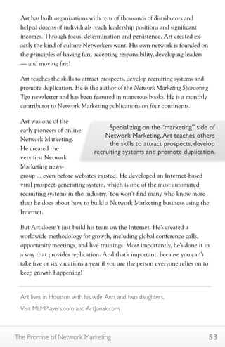 Art has built organizations with tens of thousands of distributors and 
helped dozens of individuals reach leadership positions and significant 
incomes. Through focus, determination and persistence, Art created ex-actly 
the kind of culture Networkers want. His own network is founded on 
the principles of having fun, accepting responsibility, developing leaders 
— and moving fast! 
Art teaches the skills to attract prospects, develop recruiting systems and 
promote duplication. He is the author of the Network Marketing Sponsoring 
Tips newsletter and has been featured in numerous books. He is a monthly 
contributor to Network Marketing publications on four continents. 
Art was one of the 
early pioneers of online 
Network Marketing. 
He created the 
very first Network 
Marketing news-group 
Specializing on the “marketing” side of 
Network Marketing, Art teaches others 
the skills to attract prospects, develop 
recruiting systems and promote duplication. 
... even before websites existed! He developed an Internet-based 
viral prospect-generating system, which is one of the most automated 
recruiting systems in the industry. You won’t find many who know more 
than he does about how to build a Network Marketing business using the 
Internet. 
But Art doesn’t just build his team on the Internet. He’s created a 
worldwide methodology for growth, including global conference calls, 
opportunity meetings, and live trainings. Most importantly, he’s done it in 
a way that provides replication. And that’s important, because you can’t 
take five or six vacations a year if you are the person everyone relies on to 
keep growth happening! 
Art lives in Houston with his wife, Ann, and two daughters. 
Visit MLMPlayers.com and ArtJonak.com 
The Promise of Network Marketing 53 
 