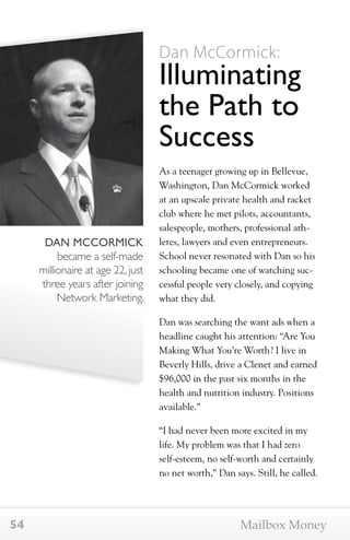 DAN MCCORMICK 
became a self-made 
millionaire at age 22, just 
three years after joining 
Network Marketing. 
Dan McCormick: 
Illuminating 
the Path to 
Success 
As a teenager growing up in Bellevue, 
Washington, Dan McCormick worked 
at an upscale private health and racket 
club where he met pilots, accountants, 
salespeople, mothers, professional ath-letes, 
lawyers and even entrepreneurs. 
School never resonated with Dan so his 
schooling became one of watching suc-cessful 
people very closely, and copying 
what they did. 
Dan was searching the want ads when a 
headline caught his attention: “Are You 
Making What You’re Worth? I live in 
Beverly Hills, drive a Clenet and earned 
$96,000 in the past six months in the 
health and nutrition industry. Positions 
available.” 
“I had never been more excited in my 
life. My problem was that I had zero 
self-esteem, no self-worth and certainly 
no net worth,” Dan says. Still, he called. 
54 Mailbox Money 
 