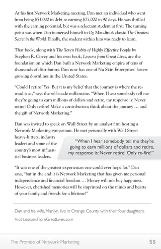 At his first Network Marketing meeting, Dan met an individual who went 
from being $53,000 in debt to earning $75,000 in 90 days. He was thrilled 
with the earning potential, but was a reluctant student at first. The turning 
point was when Dan immersed himself in Og Mandino’s classic The Greatest 
Secret in the World. Finally, the student within him was ready to learn. 
That book, along with The Seven Habits of Highly Effective People by 
Stephen R. Covey and his own book, Lessons from Great Lives, are the 
foundation on which Dan built a Network Marketing empire of tens of 
thousands of distributors. Dan now has one of Nu Skin Enterprises’ fastest 
growing downlines in the United States. 
“Could I retire? Yes. But it is my belief that the journey is where the re-ward 
is at,” says the self-made millionaire. “When I hear somebody tell me 
they’re going to earn millions of dollars and retire, my response is: Never 
retire! Only re-fire! Make a contribution; think about the journey … and 
the gift of Network Marketing.” 
Dan was invited to speak on Wall Street by an analyst firm hosting a 
Network Marketing symposium. He met personally with Wall Street 
heavy-hitters, industry 
leaders and some of the 
country’s most influen-tial 
“When I hear somebody tell me they’re 
going to earn millions of dollars and retire, 
my response is: Never retire! Only re-fire!” 
business leaders. 
“It was one of the greatest experiences one could ever hope for,” Dan 
says, “but in the end it is Network Marketing that has given me personal 
independence and financial freedom … Money will not buy happiness. 
However, cherished memories will be imprinted on the minds and hearts 
of your family and friends for a lifetime!” 
Dan and his wife, Marilyn, live in Orange County with their four daughters. 
Visit LessonsFromGreatLives.com 
The Promise of Network Marketing 55 
 