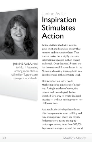 JANINE AVILA rose 
to No. 1 Recruiter, 
among more than a 
half million Tupperware 
managers worldwide. 
Janine Avila: 
Inspiration 
Stimulates 
Action 
Janine Avila is filled with a conta-gious 
spirit and boundless energy that 
nurtures and empowers others. That 
is what makes her a highly respected 
international speaker, author, trainer 
and coach. Over the past 25 years, she 
has become a well-known leader in the 
Network Marketing industry, both as a 
distributor and at the corporate level. 
Her introduction to Network 
Marketing came almost out of neces-sity. 
A single mother of seven, five 
natural and two adopted, Janine 
searched for a way to create financial 
security — without missing out on her 
children’s lives. 
As a result, she developed simple and 
effective systems for team building and 
time management, which she credits 
for her meteoric rise to the top re-cruiter 
spot among more than 500,000 
Tupperware managers around the world. 
56 Mailbox Money 
 