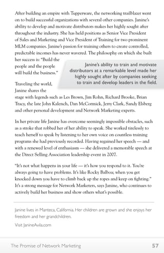 After building an empire with Tupperware, the networking trailblazer went 
on to build successful organizations with several other companies. Janine’s 
ability to develop and motivate distributors makes her highly sought after 
throughout the industry. She has held positions as Senior Vice President 
of Sales and Marketing and Vice President of Training for two prominent 
MLM companies. Janine’s passion for training others to create controlled, 
predictable incomes has never wavered. The philosophy on which she built 
her success is: “Build the 
people and the people 
will build the business.” 
Traveling the world, 
Janine shares the 
stage with legends such as Les Brown, Jim Rohn, Richard Brooke, Brian 
Tracy, the late John Kalench, Dan McCormick, Jerry Clark, Sandy Elsberg 
and other personal development and Network Marketing experts. 
In her private life Janine has overcome seemingly impossible obstacles, such 
as a stroke that robbed her of her ability to speak. She worked tirelessly to 
teach herself to speak by listening to her own voice on countless training 
programs she had previously recorded. Having regained her speech — and 
with a renewed level of enthusiasm — she delivered a memorable speech at 
the Direct Selling Association leadership event in 2007. 
“It’s not what happens in your life — it’s how you respond to it. You’re 
always going to have problems. It’s like Rocky Balboa; when you get 
knocked down you have to climb back up the ropes and keep on fighting.” 
It’s a strong message for Network Marketers, says Janine, who continues to 
actively build her business and show others what’s possible. 
Janine’s ability to train and motivate 
distributors at a remarkable level made her 
highly sought after by companies seeking 
to train and develop leaders in the field. 
Janine lives in Manteca, California. Her children are grown and she enjoys her 
freedom and her grandchildren. 
Visit JanineAvila.com 
The Promise of Network Marketing 57 
 