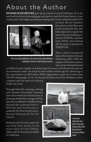 About the Author 
RICHARD BLISS BROOKE grew up on a ranch in central California. At 22, he 
was fired from his job pumping gas, and went to work for Foster Farms. It was 
a union job at the largest poultry processing plant in the world that paid $3.05 
an hour. He cut chickens 
into parts as they flew past 
on the production line, and 
fully expected to spend the 
next forty years building se-niority 
(POWER), vacation 
time (FUN), and clicking 
off the years to retirement 
(FREEDOM). 
Then a friend introduced 
him to the freedom Network 
Marketing offers. With the 
support of friends, mentors 
and coaches Richard learned 
to believe he was capable and deserving of success, and relentlessly pursued 
his newfound career. He made his first million before age 30, advancing to 
the top position in a $60 million MLM organization made up of more than 
200,000 salespeople. At 31, he became the Executive Vice President of that 
company and has been an industry 
leader ever since. 
Through Richard’s coaching, writings 
and seminars thousands of people 
have discovered new distinctions in 
listening, leadership, courage and big-time 
fun. In addition to Mailbox Money, 
Richard also authored Mach II 
With Your Hair On Fire and co-authored 
The New Entrepreneurs: 
Business Visionaries for the 21st 
Century. 
Richard and Christine play full 
out from their homes in the 
resort town of Coeur d’Alene, 
Idaho and the Yosemite foothills 
of California. 
A licensed 
helicopter and 
fixed-wing pilot, 
Richard often flies 
from home to 
his Coeur d’Alene 
office. 
Visit www.RichardBrooke.com to learn more about Richard’s 
workshops, seminars and training resources. 
 