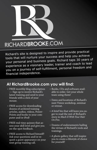 Richard’s site is designed to inspire and provide practical 
tools that will nurture your success and help you achieve 
your personal and business goals. Richard taps 30 years of 
experience as a visionary leader, trainer and coach to lead 
you 
• FREE monthly blog subscription 
— Sign up to receive Richard’s 
latest training and send to your 
friends with a click of your 
mouse. 
• FREE access for downloading 
dozens of archived training 
articles, audios, videos, Power- 
Points and books to your com-puter 
and/or iPod! 
• FREE real-time quizzes that as-sess 
your skill level and give you 
on-the-spot feedback. 
• FREE access to Richard himself! 
Ask your questions and/or re-quest 
a guest appearance on your 
next group training call. 
• Books, CDs and software avail-able 
to order. Get your whole 
team using them! 
• Dates and locations of Richard’s 
next Vision workshop, seminar 
or retreat. 
• A brief bio that will leave you ea-ger 
to read the rest of Richard’s 
story in Mach II With Your Hair 
On Fire. 
• Dozens of endorsements hailing 
the virtues of Richard’s tools and 
trainings. 
• A photo gallery that will inspire 
you to create a lifestyle of choice 
for yourself! 
on 
a 
journey 
of 
self-­fulfillment, 
personal 
freedom 
and 
financial 
independence. 
At 
RichardBrooke.com 
you 
will 
find: 
 