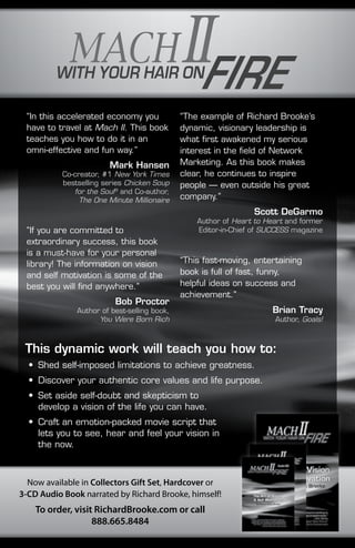 “In this accelerated economy you 
have to travel at Mach II. This book 
teaches you how to do it in an 
omni-effective and fun way.” 
Mark Hansen 
Co-creator, #1 New York Times 
bestselling series Chicken Soup 
for the Soul® and Co-author, 
The One Minute Millionaire 
“If you are committed to 
extraordinary success, this book 
is a must-have for your personal 
library! The information on vision 
and self motivation is some of the 
best you will find anywhere.” 
Bob Proctor 
Author of best-selling book, 
You Were Born Rich 
Now available in Collectors Gift Set, Hardcover or 
3-CD Audio Book narrated by Richard Brooke, himself! 
To order, visit RichardBrooke.com or call 
888.665.8484 
“The example of Richard Brooke’s 
dynamic, visionary leadership is 
what first awakened my serious 
interest in the field of Network 
Marketing. As this book makes 
clear, he continues to inspire 
people — even outside his great 
company.” 
Scott DeGarmo 
Author of Heart to Heart and former 
Editor-in-Chief of SUCCESS magazine 
“This fast-moving, entertaining 
book is full of fast, funny, 
helpful ideas on success and 
achievement.” 
Brian Tracy 
Author, Goals! 
This dynamic work will teach you how to: 
• Shed self-imposed limitations to achieve greatness. 
• Discover your authentic core values and life purpose. 
• Set aside self-doubt and skepticism to 
develop a vision of the life you can have. 
• Craft an emotion-packed movie script that 
lets you to see, hear and feel your vision in 
the now. 
 