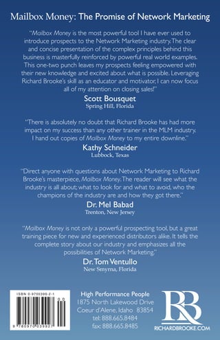 Mailbox Money: The Promise of Network Marketing 
“Mailbox Money is the most powerful tool I have ever used to 
introduce prospects to the Network Marketing industry. The clear 
and concise presentation of the complex principles behind this 
business is masterfully reinforced by powerful real world examples. 
This one-two punch leaves my prospects feeling empowered with 
their new knowledge and excited about what is possible. Leveraging 
Richard Brooke’s skill as an educator and motivator, I can now focus 
all of my attention on closing sales!” 
Scott Bousquet 
Spring Hill, Florida 
“There is absolutely no doubt that Richard Brooke has had more 
impact on my success than any other trainer in the MLM industry. 
I hand out copies of Mailbox Money to my entire downline.” 
Kathy Schneider 
Lubbock, Texas 
“Direct anyone with questions about Network Marketing to Richard 
Brooke’s masterpiece, Mailbox Money. The reader will see what the 
industry is all about; what to look for and what to avoid, who the 
champions of the industry are and how they got there.” 
Dr. Mel Babad 
Trenton, New Jersey 
“Mailbox Money is not only a powerful prospecting tool, but a great 
training piece for new and experienced distributors alike. It tells the 
complete story about our industry and emphasizes all the 
possibilities of Network Marketing.” 
Dr. Tom Ventullo 
New Smyrna, Florida 
High Performance People 
1875 North Lakewood Drive 
Coeur d’Alene, Idaho 83854 
tel: 888.665.8484 
fax: 888.665.8485 
