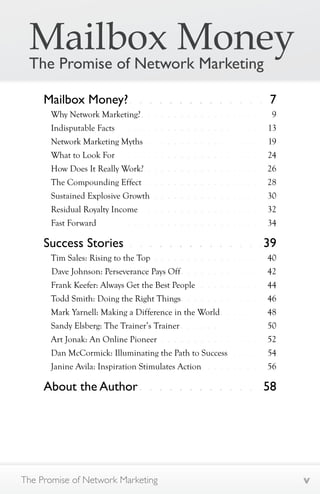 Mailbox Money 
The Promise of Network Marketing 
Mailbox Money? . . . . . . . . . . . . . . 7 
Why Network Marketing? . . . . . . . . . . . . . . . . . . . . 9 
Indisputable Facts . . . . . . . . . . . . . . . . . . . . . . . 13 
Network Marketing Myths . . . . . . . . . . . . . . . . . . 19 
What to Look For . . . . . . . . . . . . . . . . . . . . . . . 24 
How Does It Really Work? . . . . . . . . . . . . . . . . . . 26 
The Compounding Effect . . . . . . . . . . . . . . . . . . 28 
Sustained Explosive Growth . . . . . . . . . . . . . . . . . 30 
Residual Royalty Income . . . . . . . . . . . . . . . . . . . 32 
Fast Forward . . . . . . . . . . . . . . . . . . . . . . . . . 34 
Success Stories . . . . . . . . . . . . . .39 
Tim Sales: Rising to the Top . . . . . . . . . . . . . . . . . 40 
Dave Johnson: Perseverance Pays Off . . . . . . . . . . . . . 42 
Frank Keefer: Always Get the Best People . . . . . . . . . . 44 
Todd Smith: Doing the Right Things . . . . . . . . . . . . . 46 
Mark Yarnell: Making a Difference in the World . . . . . . . 48 
Sandy Elsberg: The Trainer’s Trainer . . . . . . . . . . . . . 50 
Art Jonak: An Online Pioneer . . . . . . . . . . . . . . . . 52 
Dan McCormick: Illuminating the Path to Success . . . . . 54 
Janine Avila: Inspiration Stimulates Action . . . . . . . . . 56 
About the Author . . . . . . . . . . . . .58 
The Promise of Network Marketing v 
 