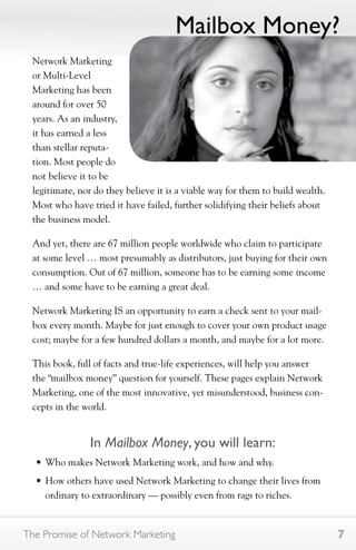 Network Marketing 
or Multi-Level 
Marketing has been 
around for over 50 
years. As an industry, 
it has earned a less 
than stellar reputa-tion. 
Most people do 
Mailbox Money? 
not believe it to be 
legitimate, nor do they believe it is a viable way for them to build wealth. 
Most who have tried it have failed, further solidifying their beliefs about 
the business model. 
And yet, there are 67 million people worldwide who claim to participate 
at some level … most presumably as distributors, just buying for their own 
consumption. Out of 67 million, someone has to be earning some income 
… and some have to be earning a great deal. 
Network Marketing IS an opportunity to earn a check sent to your mail-box 
every month. Maybe for just enough to cover your own product usage 
cost; maybe for a few hundred dollars a month, and maybe for a lot more. 
This book, full of facts and true-life experiences, will help you answer 
the “mailbox money” question for yourself. These pages explain Network 
Marketing, one of the most innovative, yet misunderstood, business con-cepts 
in the world. 
In Mailbox Money, you will learn: 
• Who makes Network Marketing work, and how and why. 
• How others have used Network Marketing to change their lives from 
ordinary to extraordinary — possibly even from rags to riches. 
The Promise of Network Marketing 7 
 