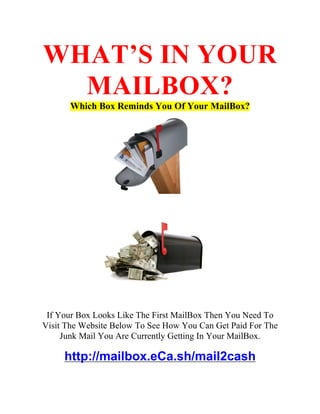 WHAT’S IN YOUR
  MAILBOX?
       Which Box Reminds You Of Your MailBox?




 If Your Box Looks Like The First MailBox Then You Need To
Visit The Website Below To See How You Can Get Paid For The
     Junk Mail You Are Currently Getting In Your MailBox.

     http://mailbox.eCa.sh/mail2cash
 