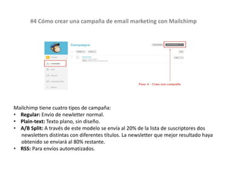 #4 Cómo crear una campaña de email marketing con Mailchimp
Mailchimp tiene cuatro tipos de campaña:
• Regular: Envío de newletter normal.
• Plain-text: Texto plano, sin diseño.
• A/B Split: A través de este modelo se envía al 20% de la lista de suscriptores dos
newsletters distintas con diferentes títulos. La newsletter que mejor resultado haya
obtenido se enviará al 80% restante.
• RSS: Para envíos automatizados.
 