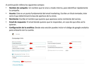 A continuación rellena los siguientes campos:
• Nombre de campaña: Un nombre que te sirve a modo interno, para identificar rápidamente
la campaña.
• Asunto: Este es un punto fundamental del email marketing. Escribe un título tentador, éste
será el que determinará la tasa de apertura de tu envío.
• Remitente: Escribe el nombre que quieres que aparezca como remitente del correo.
• Email de respuesta: El email donde quieres que te respondan, en caso de que ellos así lo
quieran.
• Configuración de la analítica: Desde esta sección puedes incluir el código de google analytics
para enlazarlo con tu cuenta.
 