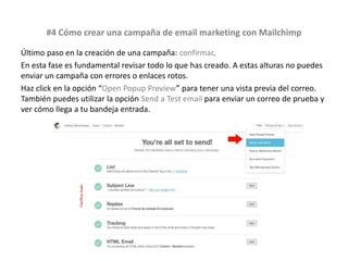#4 Cómo crear una campaña de email marketing con Mailchimp
Último paso en la creación de una campaña: confirmar.
En esta fase es fundamental revisar todo lo que has creado. A estas alturas no puedes
enviar un campaña con errores o enlaces rotos.
Haz click en la opción “Open Popup Preview” para tener una vista previa del correo.
También puedes utilizar la opción Send a Test email para enviar un correo de prueba y
ver cómo llega a tu bandeja entrada.
 