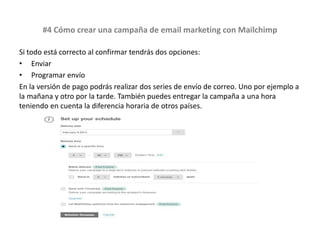 #4 Cómo crear una campaña de email marketing con Mailchimp
Si todo está correcto al confirmar tendrás dos opciones:
• Enviar
• Programar envío
En la versión de pago podrás realizar dos series de envío de correo. Uno por ejemplo a
la mañana y otro por la tarde. También puedes entregar la campaña a una hora
teniendo en cuenta la diferencia horaria de otros países.
 