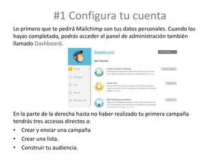 #1 Configura tu cuenta
Lo primero que te pedirá Mailchimp son tus datos personales. Cuando los
hayas completado, podrás acceder al panel de administración también
llamado Dashboard.
En la parte de la derecha hasta no haber realizado tu primera campaña
tendrás tres accesos directos a:
• Crear y enviar una campaña
• Crear una lista.
• Construir tu audiencia.
 
