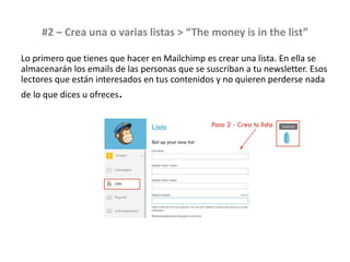 #2 – Crea una o varias listas > “The money is in the list”
Lo primero que tienes que hacer en Mailchimp es crear una lista. En ella se
almacenarán los emails de las personas que se suscriban a tu newsletter. Esos
lectores que están interesados en tus contenidos y no quieren perderse nada
de lo que dices u ofreces.
 